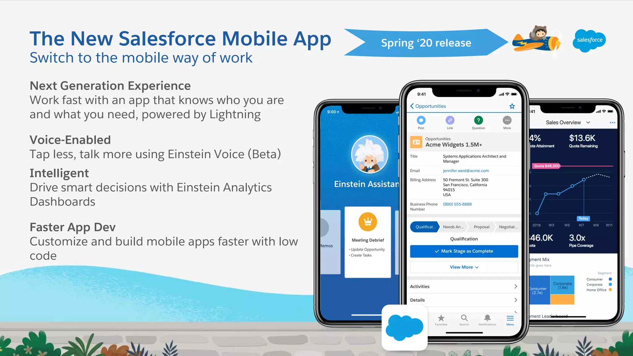 The New Salesforce Mobile App
Next Generation Experience
Work fast with an app that knows who you are
and what you need, powered by Lightning
Voice-Enabled
Tap less, talk more using Einstein Voice (Beta)
Intelligent
Drive smart decisions with Einstein Analytics
Dashboards
Faster App Dev
Customize and build mobile apps faster with low
code
Spring ‘20 release
Switch to the mobile way of work
 