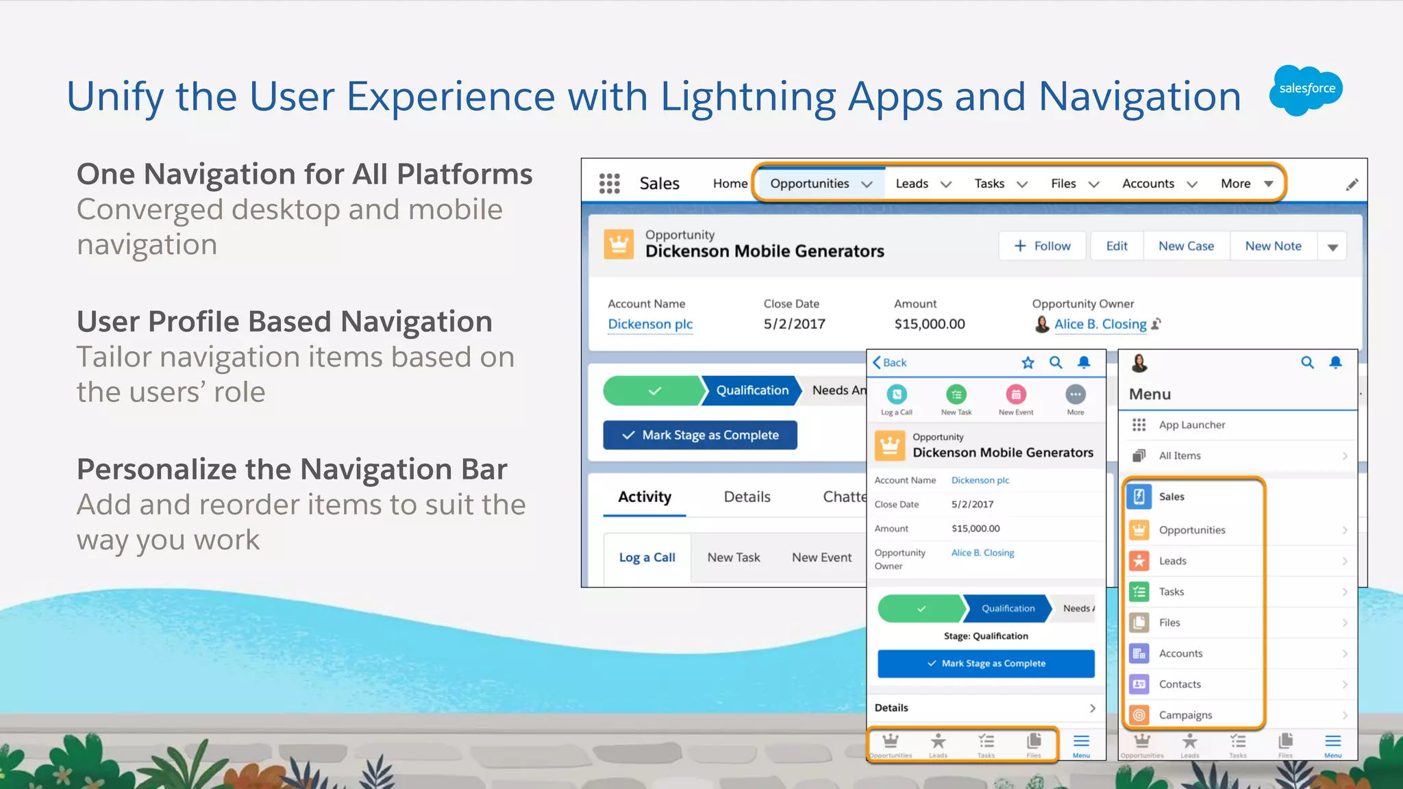 Unify the User Experience with Lightning Apps and Navigation
One Navigation for All Platforms
Converged desktop and mobile
navigation
User Profile Based Navigation
Tailor navigation items based on
the users’ role
Personalize the Navigation Bar
Add and reorder items to suit the
way you work
 