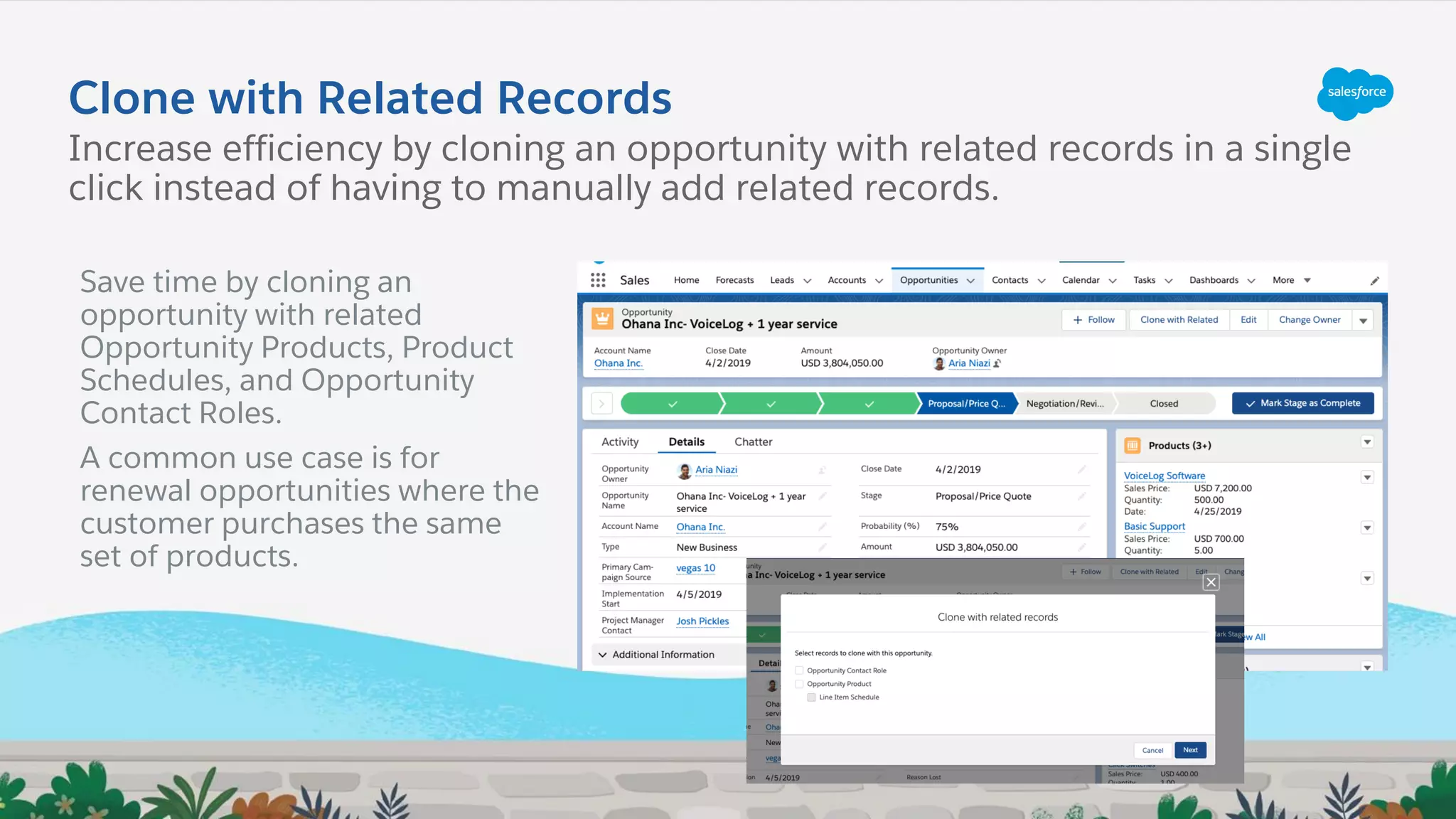 Clone with Related Records
Increase efficiency by cloning an opportunity with related records in a single
click instead of having to manually add related records.
Save time by cloning an
opportunity with related
Opportunity Products, Product
Schedules, and Opportunity
Contact Roles.
A common use case is for
renewal opportunities where the
customer purchases the same
set of products.
 