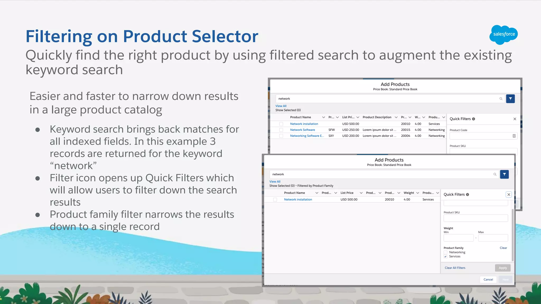 Filtering on Product Selector
Quickly find the right product by using filtered search to augment the existing
keyword search
Easier and faster to narrow down results
in a large product catalog
● Keyword search brings back matches for
all indexed fields. In this example 3
records are returned for the keyword
“network”
● Filter icon opens up Quick Filters which
will allow users to filter down the search
results
● Product family filter narrows the results
down to a single record
 