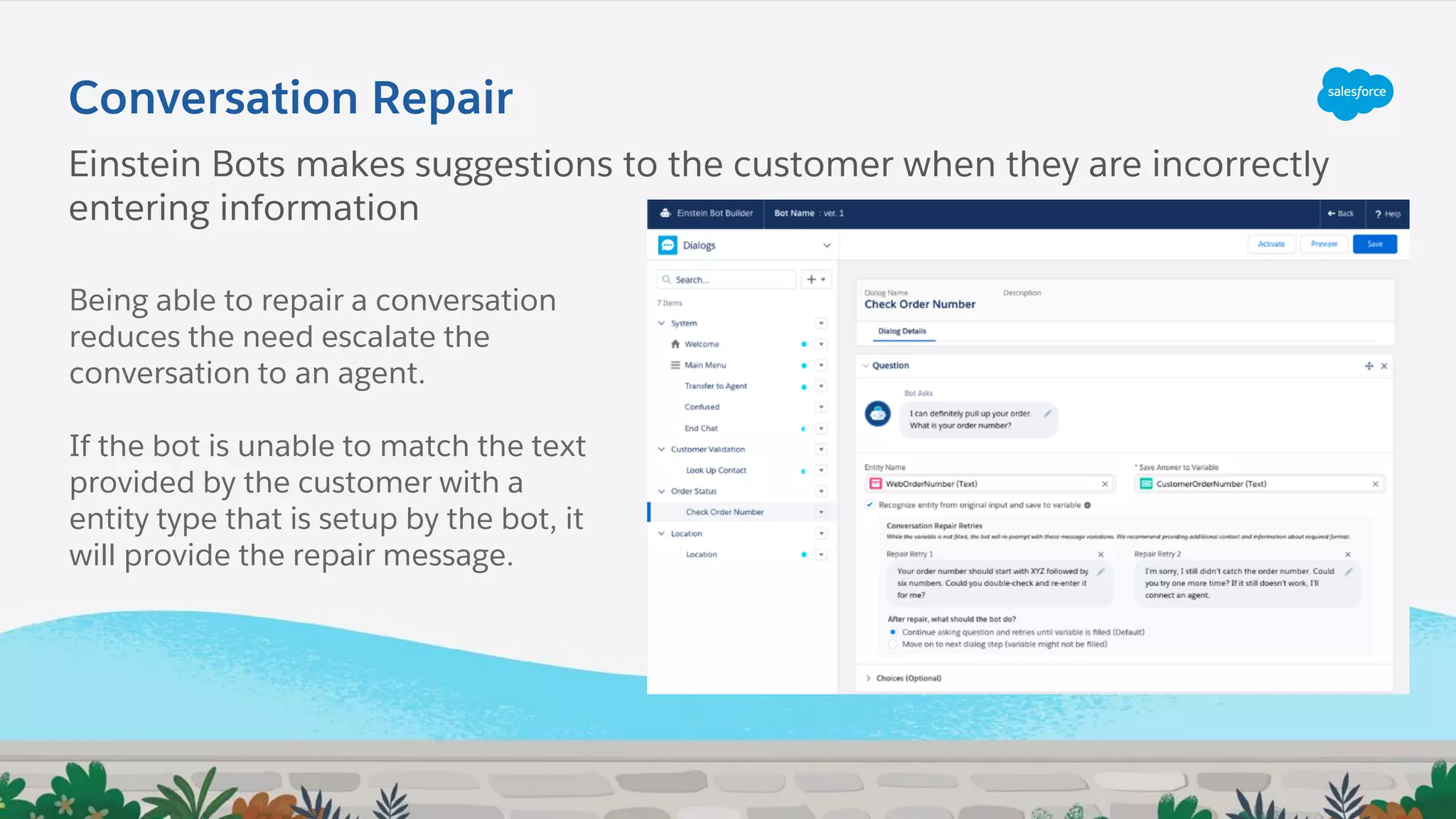 Conversation Repair
Einstein Bots makes suggestions to the customer when they are incorrectly
entering information
Being able to repair a conversation
reduces the need escalate the
conversation to an agent.
If the bot is unable to match the text
provided by the customer with a
entity type that is setup by the bot, it
will provide the repair message.
 