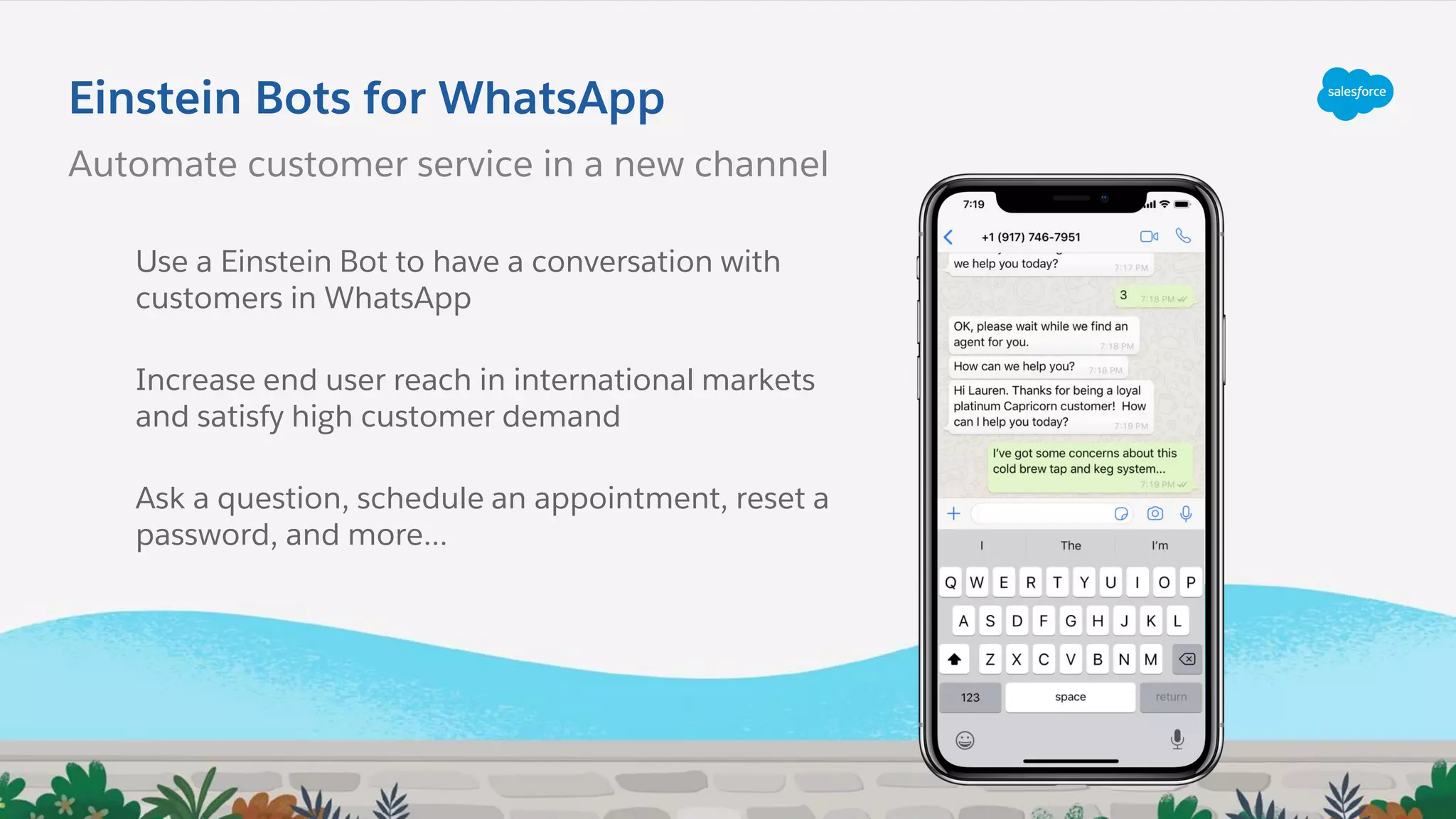 Einstein Bots for WhatsApp
Automate customer service in a new channel
Use a Einstein Bot to have a conversation with
customers in WhatsApp
Increase end user reach in international markets
and satisfy high customer demand
Ask a question, schedule an appointment, reset a
password, and more...
 