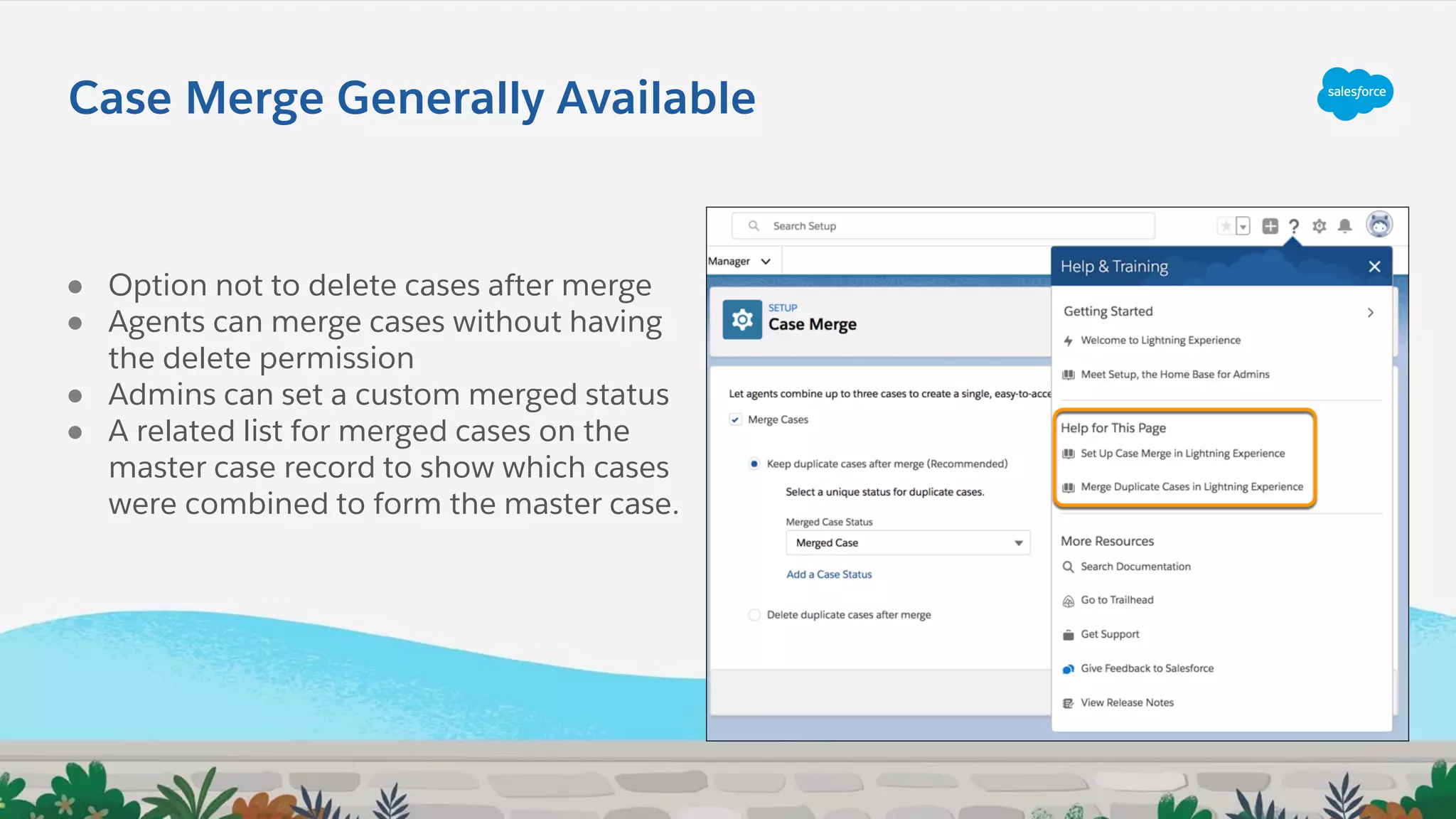 Case Merge Generally Available
● Option not to delete cases after merge
● Agents can merge cases without having
the delete permission
● Admins can set a custom merged status
● A related list for merged cases on the
master case record to show which cases
were combined to form the master case.
 