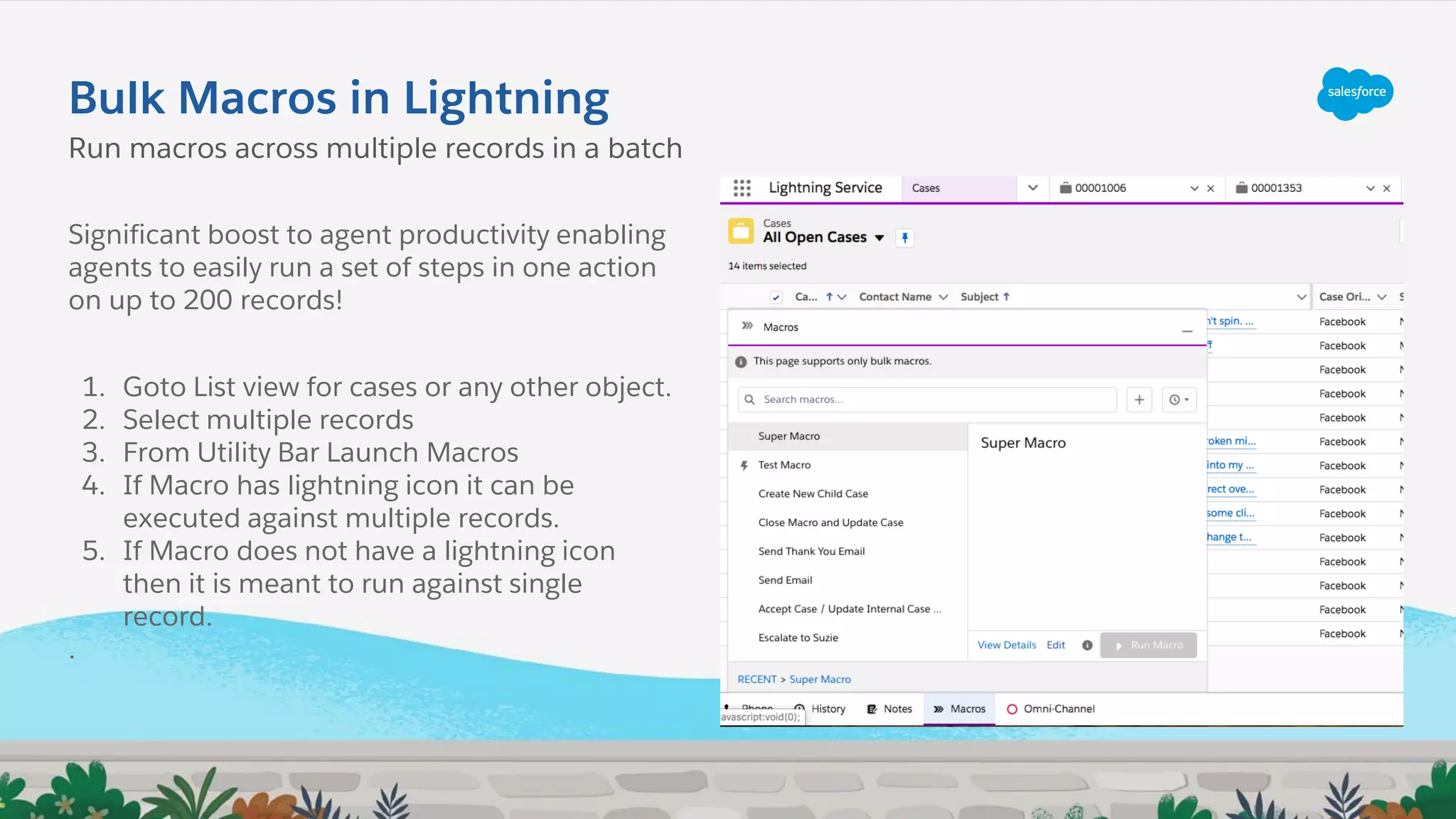 Bulk Macros in Lightning
Significant boost to agent productivity enabling
agents to easily run a set of steps in one action
on up to 200 records!
1. Goto List view for cases or any other object.
2. Select multiple records
3. From Utility Bar Launch Macros
4. If Macro has lightning icon it can be
executed against multiple records.
5. If Macro does not have a lightning icon
then it is meant to run against single
record.
.
Run macros across multiple records in a batch
 