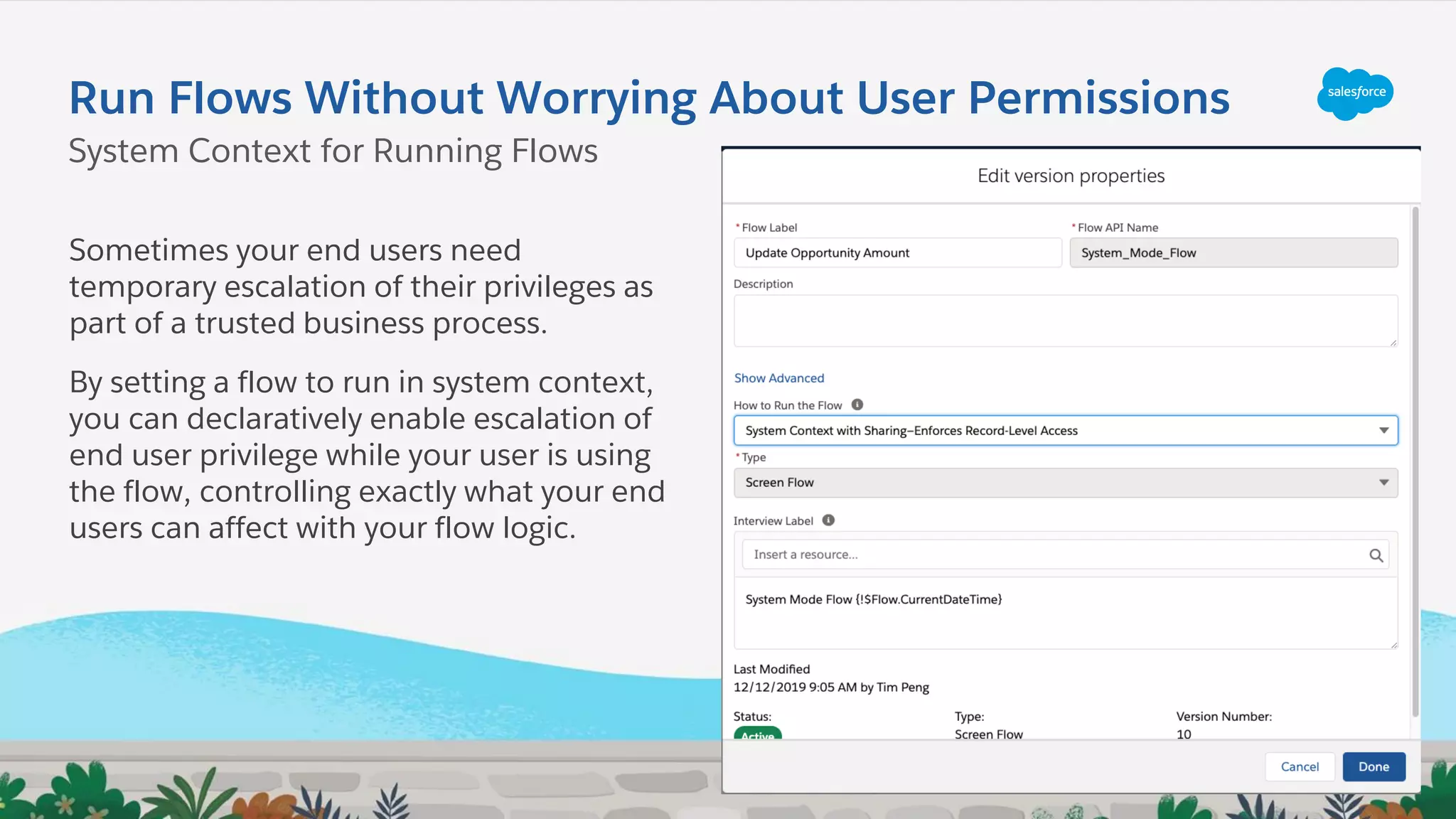 Run Flows Without Worrying About User Permissions
Sometimes your end users need
temporary escalation of their privileges as
part of a trusted business process.
By setting a flow to run in system context,
you can declaratively enable escalation of
end user privilege while your user is using
the flow, controlling exactly what your end
users can affect with your flow logic.
System Context for Running Flows
 
