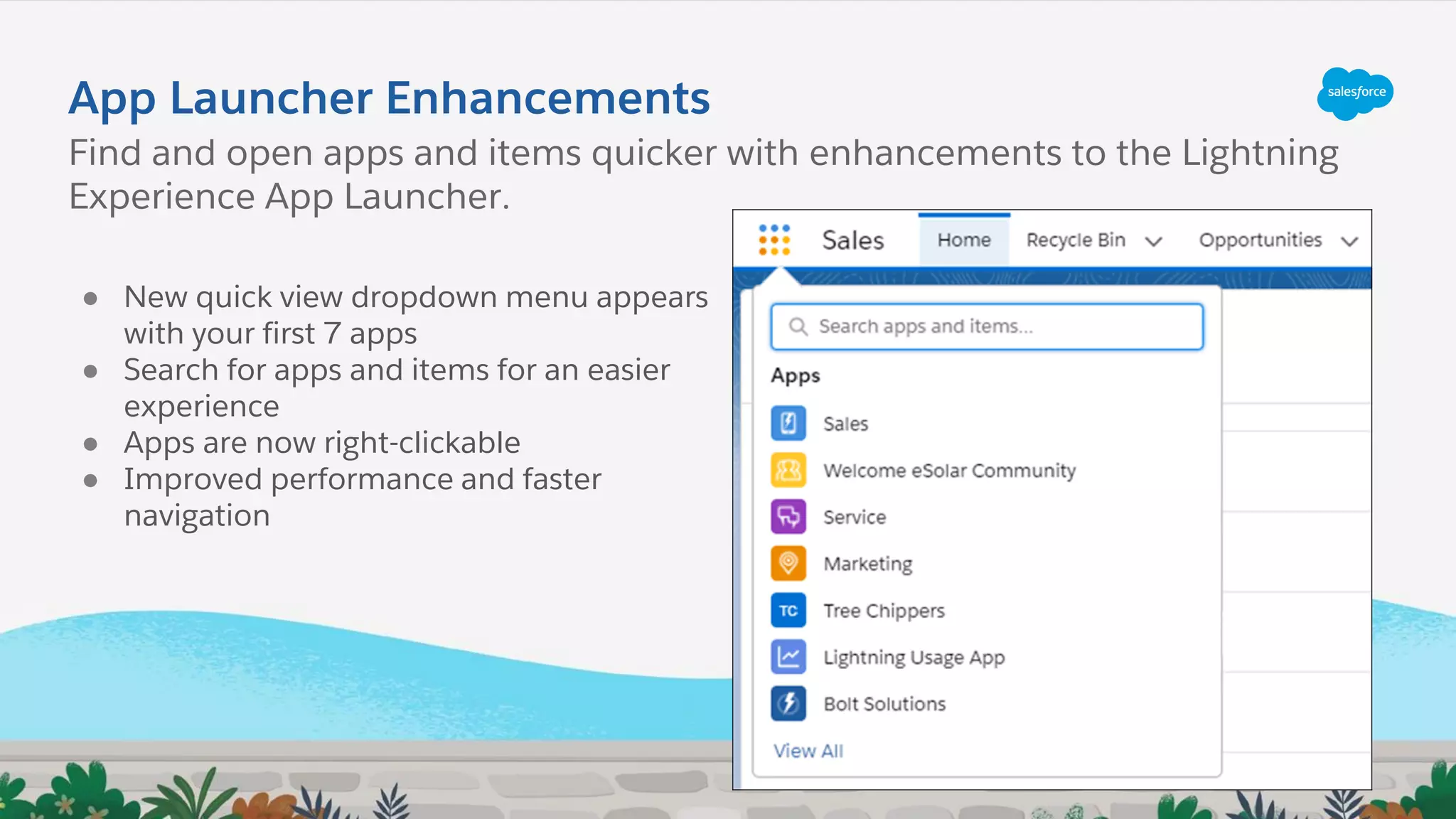 App Launcher Enhancements
● New quick view dropdown menu appears
with your first 7 apps
● Search for apps and items for an easier
experience
● Apps are now right-clickable
● Improved performance and faster
navigation
Find and open apps and items quicker with enhancements to the Lightning
Experience App Launcher.
 