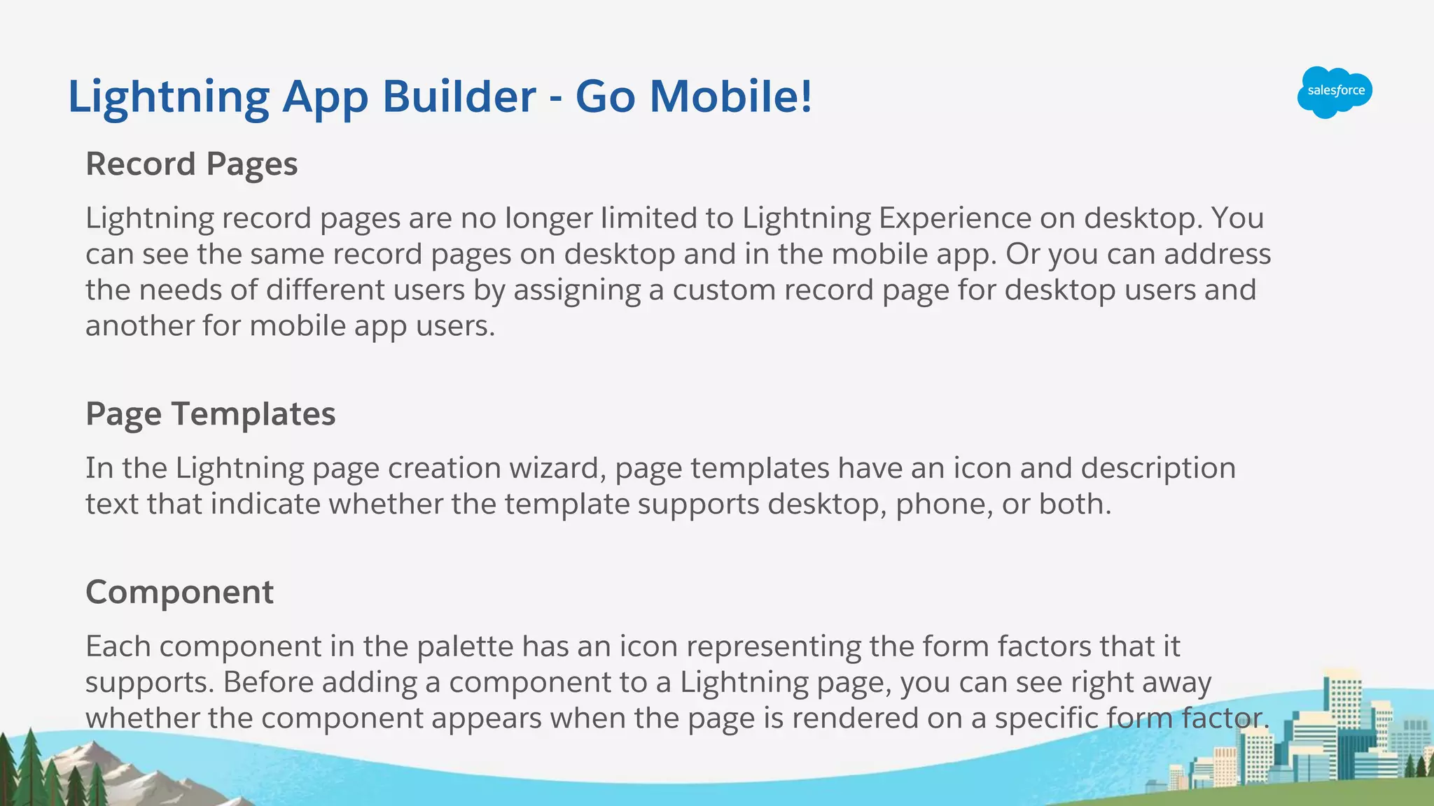 Lightning App Builder - Go Mobile!
Record Pages
Lightning record pages are no longer limited to Lightning Experience on desktop. You
can see the same record pages on desktop and in the mobile app. Or you can address
the needs of different users by assigning a custom record page for desktop users and
another for mobile app users.
Page Templates
In the Lightning page creation wizard, page templates have an icon and description
text that indicate whether the template supports desktop, phone, or both.
Component
Each component in the palette has an icon representing the form factors that it
supports. Before adding a component to a Lightning page, you can see right away
whether the component appears when the page is rendered on a specific form factor.
 
