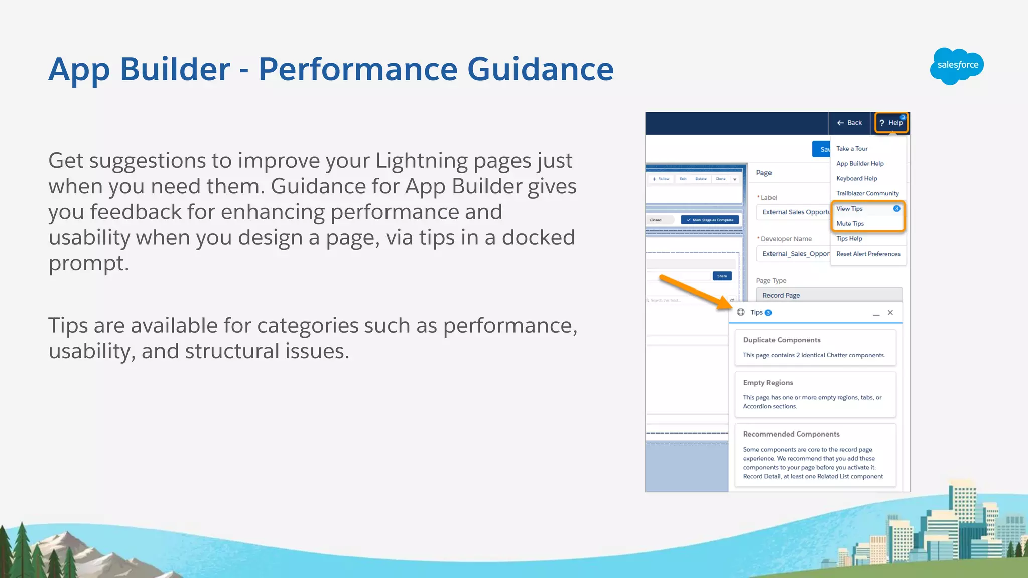 App Builder - Performance Guidance
Get suggestions to improve your Lightning pages just
when you need them. Guidance for App Builder gives
you feedback for enhancing performance and
usability when you design a page, via tips in a docked
prompt.
Tips are available for categories such as performance,
usability, and structural issues.
 