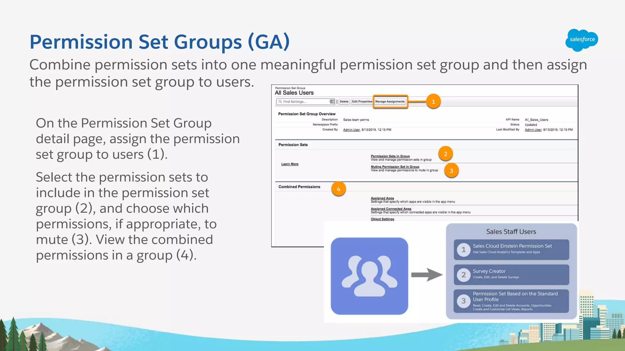 Permission Set Groups (GA)
Combine permission sets into one meaningful permission set group and then assign
the permission set group to users.
On the Permission Set Group
detail page, assign the permission
set group to users (1).
Select the permission sets to
include in the permission set
group (2), and choose which
permissions, if appropriate, to
mute (3). View the combined
permissions in a group (4).
 