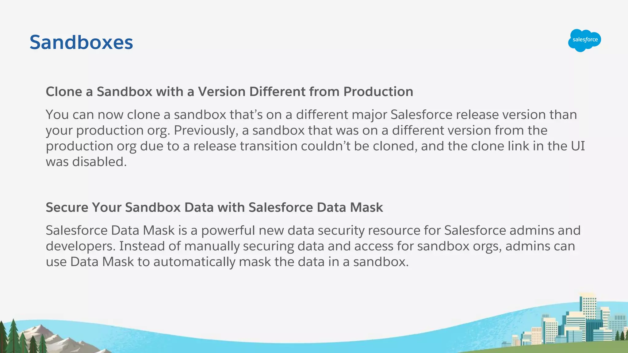 Sandboxes
Clone a Sandbox with a Version Different from Production
You can now clone a sandbox that’s on a different major Salesforce release version than
your production org. Previously, a sandbox that was on a different version from the
production org due to a release transition couldn’t be cloned, and the clone link in the UI
was disabled.
Secure Your Sandbox Data with Salesforce Data Mask
Salesforce Data Mask is a powerful new data security resource for Salesforce admins and
developers. Instead of manually securing data and access for sandbox orgs, admins can
use Data Mask to automatically mask the data in a sandbox.
 