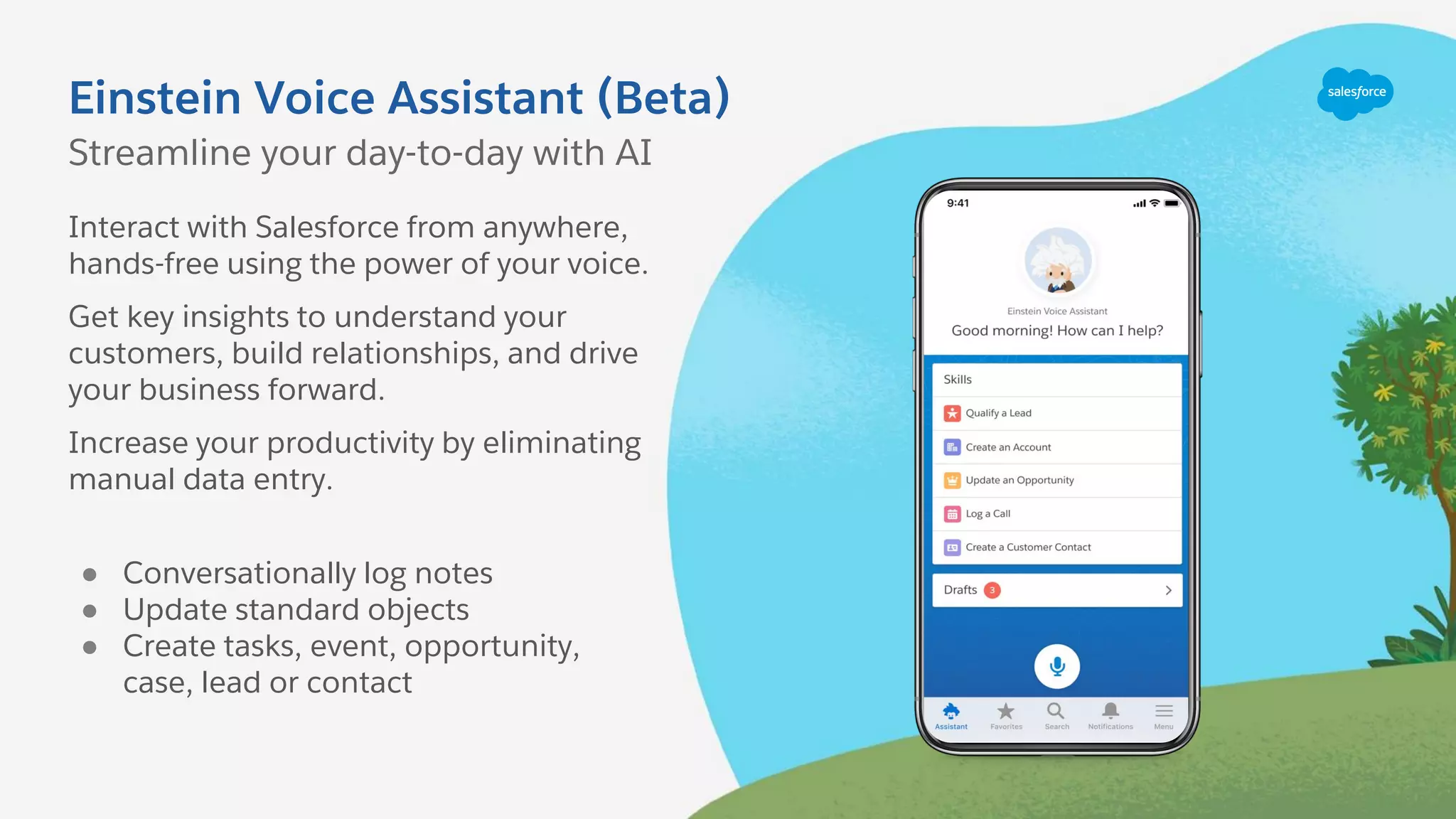 Einstein Voice Assistant (Beta)
Interact with Salesforce from anywhere,
hands-free using the power of your voice.
Get key insights to understand your
customers, build relationships, and drive
your business forward.
Increase your productivity by eliminating
manual data entry.
● Conversationally log notes
● Update standard objects
● Create tasks, event, opportunity,
case, lead or contact
Streamline your day-to-day with AI
 