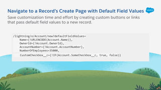 Navigate to a Record’s Create Page with Default Field Values
/lightning/o/Account/new?defaultFieldValues=
Name={!URLENCODE(Account.Name)},
OwnerId={!Account.OwnerId},
AccountNumber={!Account.AccountNumber},
NumberOfEmployees=35000,
CustomCheckbox__c={!IF(Account.SomeCheckbox__c, true, false)}
Save customization time and effort by creating custom buttons or links
that pass default field values to a new record.
 