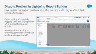 Disable Preview in Lightning Report Builder
Gives users the option not to render the preview until they’ve done their
series of changes
Faster editing of reports by
toggling chart and table preview
off in the Lightning report
builder.
All edits such as adding or
removing columns or filters can
be done with preview off.
 