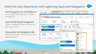 Unify the User Experience with Lightning Apps and Navigation
One Navigation for All Platforms
Converged desktop and mobile
navigation
User Profile Based Navigation
Tailor navigation items based on
the users’ role
Personalize the Navigation Bar
Add and reorder items to suit the
way you work
 