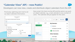 “Calendar View” API — now Public!
Now script it for them via the API and the admin can push
an object calendar, e.g., a task calendar to any number of
users. The calendar will just appear for the users.
Previously, Lightning users had to set
up object calendars themselves.
Developers can now view, create and distribute object calendars from the API
 