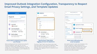 Improved Outlook Integration Configuration, Transparency to Respect
Email Privacy Settings, and Template Updates
The Event “Type” field is now shown when sales
reps log events from the Outlook integration. Sales
reps can select an event type, such as a call or
meeting, when logging an event to Salesforce from
the integration.
We made it easier to create new templates in the
Outlook integration, apply existing ones to
emails, and populate merge fields with relevant
records. Plus, we added a cleaner layout, and
improved the experience of populating the
template with relevant details.
When sending emails from Outlook and using the
Outlook integration, sales reps can now see
customers’ email privacy settings (opt out, do no
market, etc.) in the integration. Previously, reps had
to refer to the contact or lead record in Salesforce to
see the email privacy settings.
Know which recipients have opted
out of email
Specify Event Type when
logging an Event to Salesforce
Work more efficiently with
email templates
 