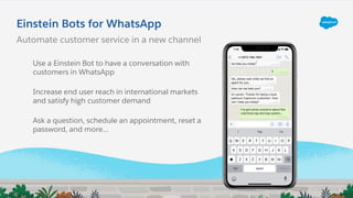 Einstein Bots for WhatsApp
Automate customer service in a new channel
Use a Einstein Bot to have a conversation with
customers in WhatsApp
Increase end user reach in international markets
and satisfy high customer demand
Ask a question, schedule an appointment, reset a
password, and more...
 
