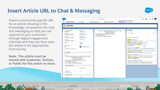 Insert Article URL to Chat & Messaging
Insert a community specific URL
for an article showing in the
Knowledge component into chat
and messaging so that you can
respond to your customers
through digital engagement
channels and they can then view
the article in the appropriate
Community!
Note: The article must be
shared with Customer, Partner,
or Public for this action to show.
 