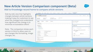 New Article Version Comparison component (Beta)
Side-by-side view that highlights
changes between article versions,
making it easy for customers to see
what has changed and understand
how significant the change is to
minimize re-translation effort!
Note: The comparison shows each
version in html to allow users to
see changes like formatting, image
changes, etc.
Add to Knowledge record home to compare article versions
 