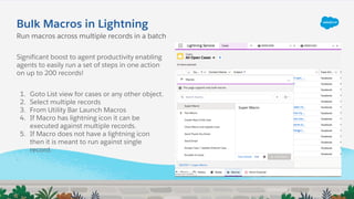 Bulk Macros in Lightning
Significant boost to agent productivity enabling
agents to easily run a set of steps in one action
on up to 200 records!
1. Goto List view for cases or any other object.
2. Select multiple records
3. From Utility Bar Launch Macros
4. If Macro has lightning icon it can be
executed against multiple records.
5. If Macro does not have a lightning icon
then it is meant to run against single
record.
.
Run macros across multiple records in a batch
 