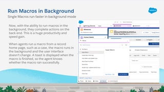 Single Macros run faster in background mode
Now, with the ability to run macros in the
background, they complete actions on the
back end. This is a huge productivity and
speed gain.
When agents run a macro from a record
home page, such as a case, the macro runs in
the background and the user interface
doesn’t change. A toast is displayed when the
macro is finished, so the agent knows
whether the macro ran successfully.
Run Macros in Background
 