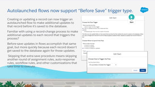 Autolaunched flows now support “Before Save” trigger type.
Creating or updating a record can now trigger an
autolaunched flow to make additional updates to
that record before it's saved to the database.
Familiar with using a record-change process to make
additional updates to each record that triggers the
process?
Before-save updates in flows accomplish that same
goal, but more quickly because each record doesn’t
get saved to the database again for those updates.
Skipping that extra save procedure means skipping
another round of assignment rules, auto-response
rules, workflow rules, and other customizations that
take time to execute.
 
