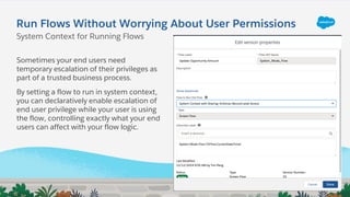 Run Flows Without Worrying About User Permissions
Sometimes your end users need
temporary escalation of their privileges as
part of a trusted business process.
By setting a flow to run in system context,
you can declaratively enable escalation of
end user privilege while your user is using
the flow, controlling exactly what your end
users can affect with your flow logic.
System Context for Running Flows
 