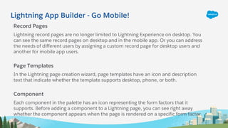 Lightning App Builder - Go Mobile!
Record Pages
Lightning record pages are no longer limited to Lightning Experience on desktop. You
can see the same record pages on desktop and in the mobile app. Or you can address
the needs of different users by assigning a custom record page for desktop users and
another for mobile app users.
Page Templates
In the Lightning page creation wizard, page templates have an icon and description
text that indicate whether the template supports desktop, phone, or both.
Component
Each component in the palette has an icon representing the form factors that it
supports. Before adding a component to a Lightning page, you can see right away
whether the component appears when the page is rendered on a specific form factor.
 