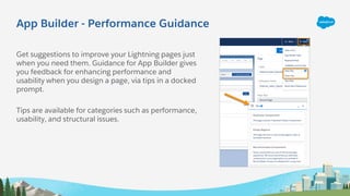 App Builder - Performance Guidance
Get suggestions to improve your Lightning pages just
when you need them. Guidance for App Builder gives
you feedback for enhancing performance and
usability when you design a page, via tips in a docked
prompt.
Tips are available for categories such as performance,
usability, and structural issues.
 
