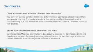 Sandboxes
Clone a Sandbox with a Version Different from Production
You can now clone a sandbox that’s on a different major Salesforce release version than
your production org. Previously, a sandbox that was on a different version from the
production org due to a release transition couldn’t be cloned, and the clone link in the UI
was disabled.
Secure Your Sandbox Data with Salesforce Data Mask
Salesforce Data Mask is a powerful new data security resource for Salesforce admins and
developers. Instead of manually securing data and access for sandbox orgs, admins can
use Data Mask to automatically mask the data in a sandbox.
 