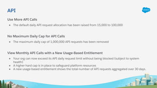API
Use More API Calls
● The default daily API request allocation has been raised from 15,000 to 100,000
No Maximum Daily Cap for API Calls
● The maximum daily cap of 1,000,000 API requests has been removed
View Monthly API Calls with a New Usage-Based Entitlement
● Your org can now exceed its API daily request limit without being blocked (subject to system
health)
● A higher hard cap is in place to safeguard platform resources
● A new usage-based entitlement shows the total number of API requests aggregated over 30 days.
 