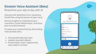 Einstein Voice Assistant (Beta)
Interact with Salesforce from anywhere,
hands-free using the power of your voice.
Get key insights to understand your
customers, build relationships, and drive
your business forward.
Increase your productivity by eliminating
manual data entry.
● Conversationally log notes
● Update standard objects
● Create tasks, event, opportunity,
case, lead or contact
Streamline your day-to-day with AI
 
