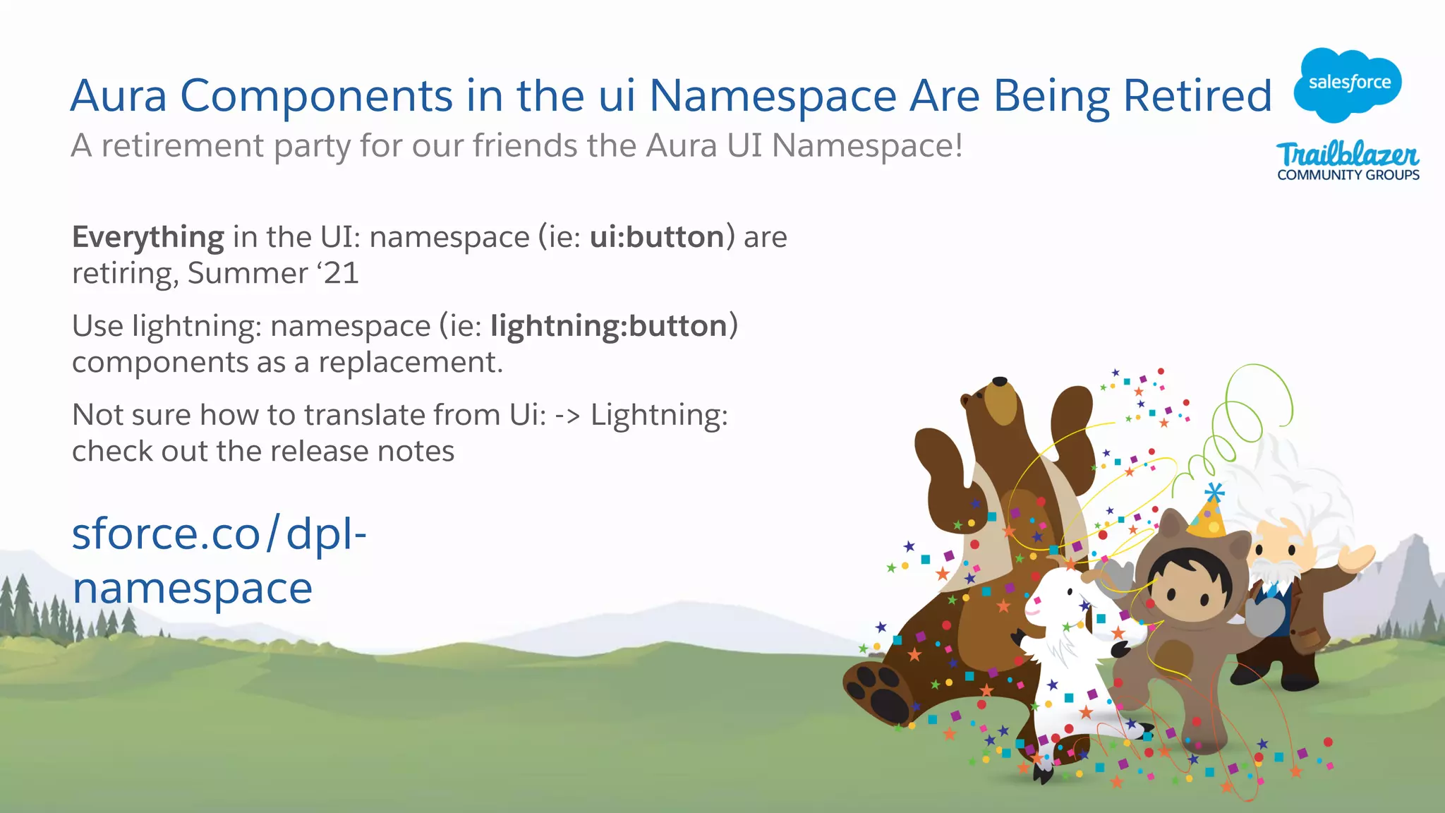 Aura Components in the ui Namespace Are Being Retired
A retirement party for our friends the Aura UI Namespace!
Everything in the UI: namespace (ie: ui:button) are
retiring, Summer ‘21
Use lightning: namespace (ie: lightning:button)
components as a replacement.
Not sure how to translate from Ui: -> Lightning:
check out the release notes
sforce.co/dpl-
namespace
 