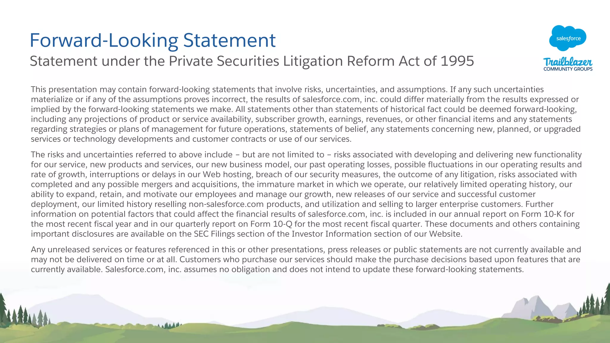 Forward-Looking Statement
Statement under the Private Securities Litigation Reform Act of 1995
This presentation may contain forward-looking statements that involve risks, uncertainties, and assumptions. If any such uncertainties
materialize or if any of the assumptions proves incorrect, the results of salesforce.com, inc. could differ materially from the results expressed or
implied by the forward-looking statements we make. All statements other than statements of historical fact could be deemed forward-looking,
including any projections of product or service availability, subscriber growth, earnings, revenues, or other financial items and any statements
regarding strategies or plans of management for future operations, statements of belief, any statements concerning new, planned, or upgraded
services or technology developments and customer contracts or use of our services.
The risks and uncertainties referred to above include – but are not limited to – risks associated with developing and delivering new functionality
for our service, new products and services, our new business model, our past operating losses, possible fluctuations in our operating results and
rate of growth, interruptions or delays in our Web hosting, breach of our security measures, the outcome of any litigation, risks associated with
completed and any possible mergers and acquisitions, the immature market in which we operate, our relatively limited operating history, our
ability to expand, retain, and motivate our employees and manage our growth, new releases of our service and successful customer
deployment, our limited history reselling non-salesforce.com products, and utilization and selling to larger enterprise customers. Further
information on potential factors that could affect the financial results of salesforce.com, inc. is included in our annual report on Form 10-K for
the most recent fiscal year and in our quarterly report on Form 10-Q for the most recent fiscal quarter. These documents and others containing
important disclosures are available on the SEC Filings section of the Investor Information section of our Website.
Any unreleased services or features referenced in this or other presentations, press releases or public statements are not currently available and
may not be delivered on time or at all. Customers who purchase our services should make the purchase decisions based upon features that are
currently available. Salesforce.com, inc. assumes no obligation and does not intend to update these forward-looking statements.
 