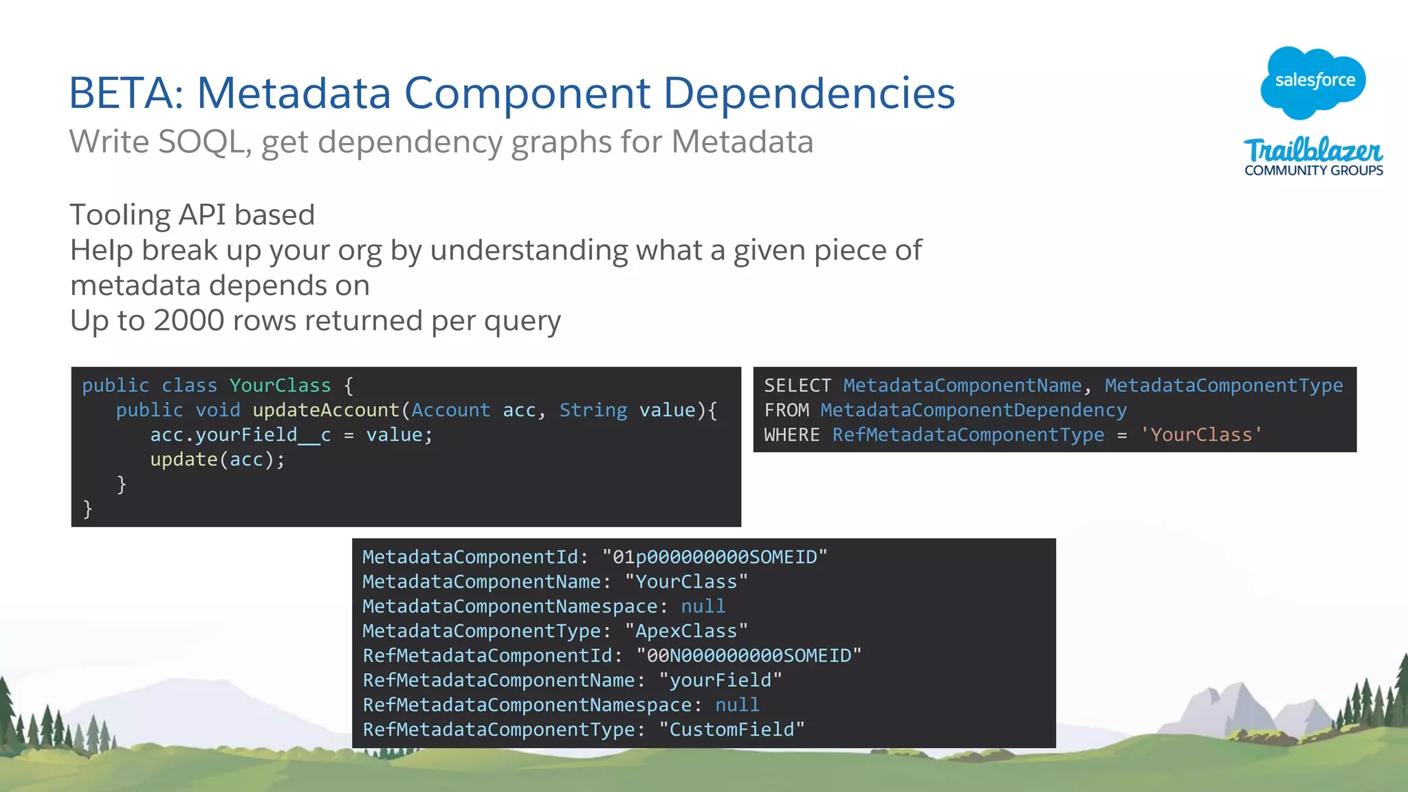 BETA: Metadata Component Dependencies
Write SOQL, get dependency graphs for Metadata
Tooling API based
Help break up your org by understanding what a given piece of
metadata depends on
Up to 2000 rows returned per query
public class YourClass {
public void updateAccount(Account acc, String value){
acc.yourField__c = value;
update(acc);
}
}
SELECT MetadataComponentName, MetadataComponentType
FROM MetadataComponentDependency
WHERE RefMetadataComponentType = 'YourClass'
MetadataComponentId: "01p000000000SOMEID"
MetadataComponentName: "YourClass"
MetadataComponentNamespace: null
MetadataComponentType: "ApexClass"
RefMetadataComponentId: "00N000000000SOMEID"
RefMetadataComponentName: "yourField"
RefMetadataComponentNamespace: null
RefMetadataComponentType: "CustomField"
 