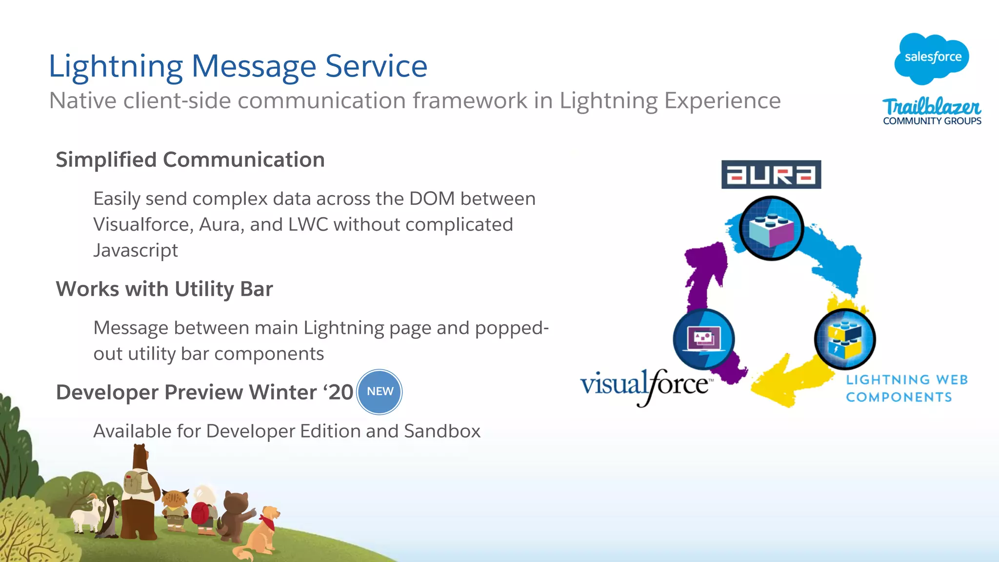 Lightning Message Service
Native client-side communication framework in Lightning Experience
Simplified Communication
Easily send complex data across the DOM between
Visualforce, Aura, and LWC without complicated
Javascript
Works with Utility Bar
Message between main Lightning page and popped-
out utility bar components
Developer Preview Winter ‘20
Available for Developer Edition and Sandbox
NEW
 