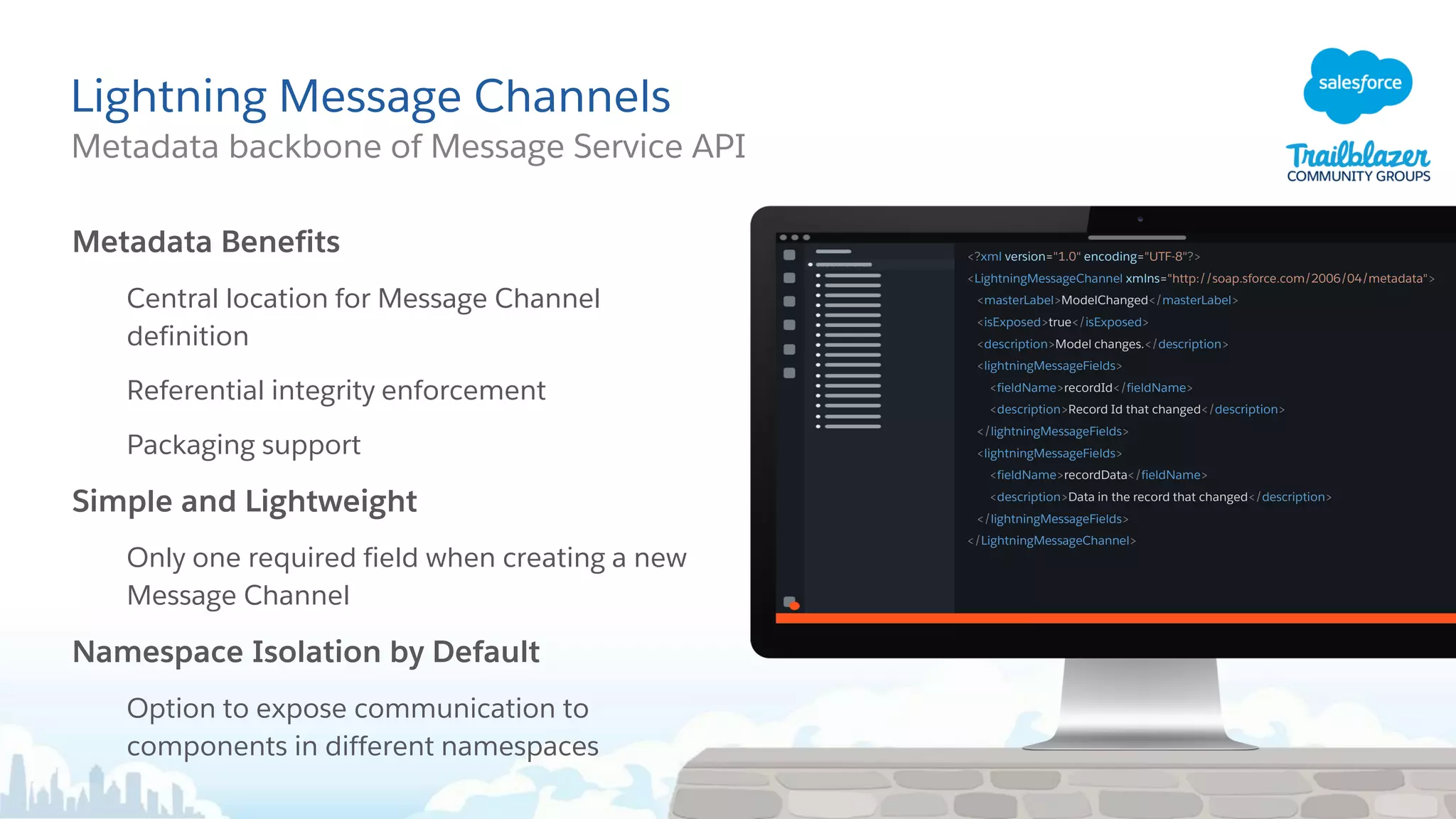 Lightning Message Channels
Metadata backbone of Message Service API
Metadata Benefits
Central location for Message Channel
definition
Referential integrity enforcement
Packaging support
Simple and Lightweight
Only one required field when creating a new
Message Channel
Namespace Isolation by Default
Option to expose communication to
components in different namespaces
<?xml version="1.0" encoding="UTF-8"?>
<LightningMessageChannel xmlns="http://soap.sforce.com/2006/04/metadata">
<masterLabel>ModelChanged</masterLabel>
<isExposed>true</isExposed>
<description>Model changes.</description>
<lightningMessageFields>
<fieldName>recordId</fieldName>
<description>Record Id that changed</description>
</lightningMessageFields>
<lightningMessageFields>
<fieldName>recordData</fieldName>
<description>Data in the record that changed</description>
</lightningMessageFields>
</LightningMessageChannel>
 