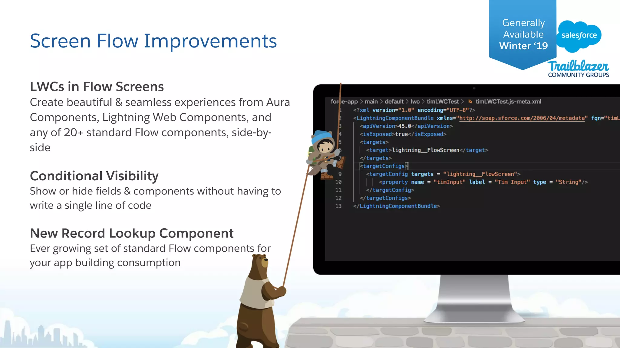 Screen Flow Improvements
LWCs in Flow Screens
Create beautiful & seamless experiences from Aura
Components, Lightning Web Components, and
any of 20+ standard Flow components, side-by-
side
Conditional Visibility
Show or hide fields & components without having to
write a single line of code
New Record Lookup Component
Ever growing set of standard Flow components for
your app building consumption
Generally
Available
Winter ‘19
 