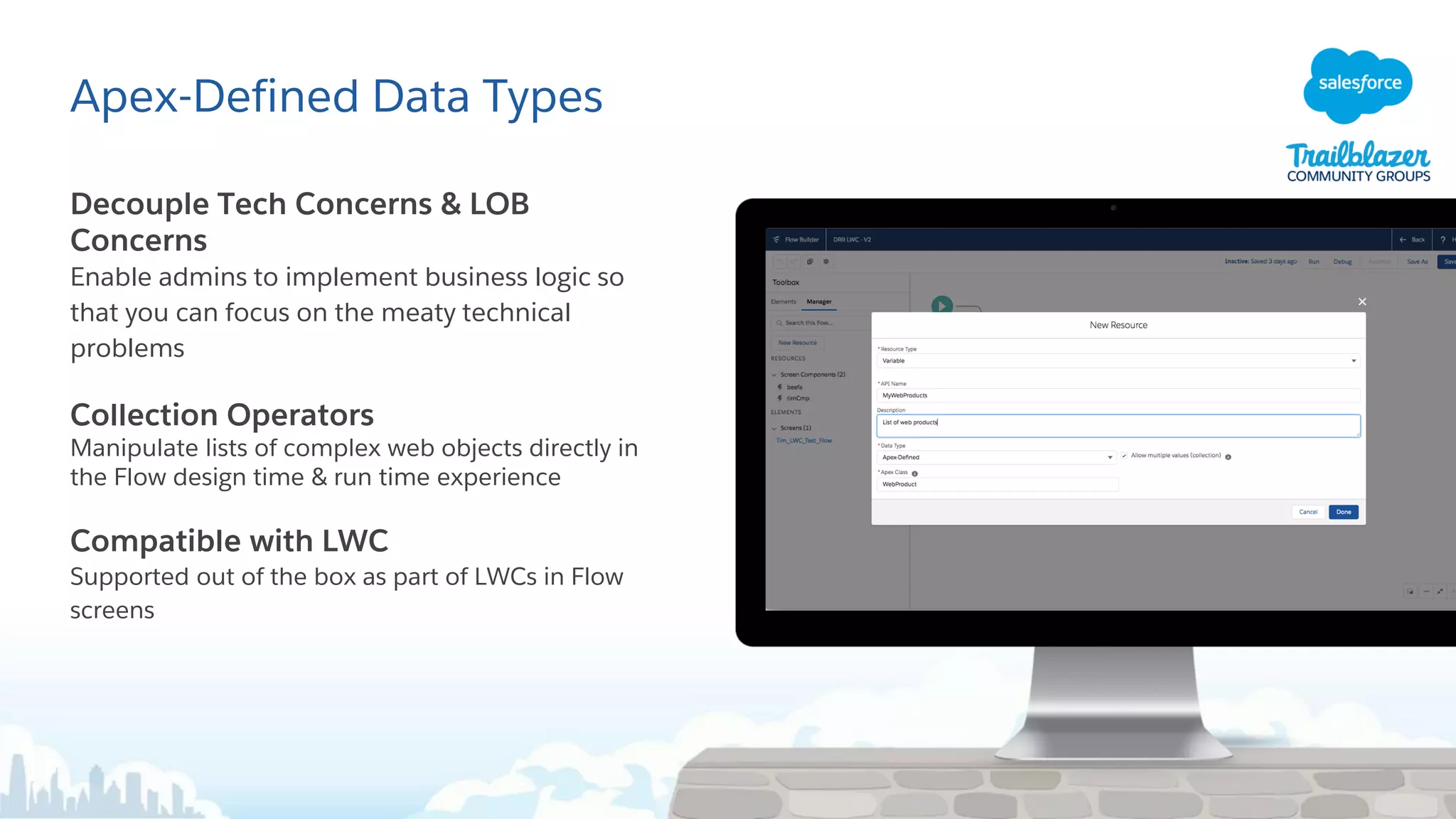 Apex-Defined Data Types
Decouple Tech Concerns & LOB
Concerns
Enable admins to implement business logic so
that you can focus on the meaty technical
problems
Collection Operators
Manipulate lists of complex web objects directly in
the Flow design time & run time experience
Compatible with LWC
Supported out of the box as part of LWCs in Flow
screens
 