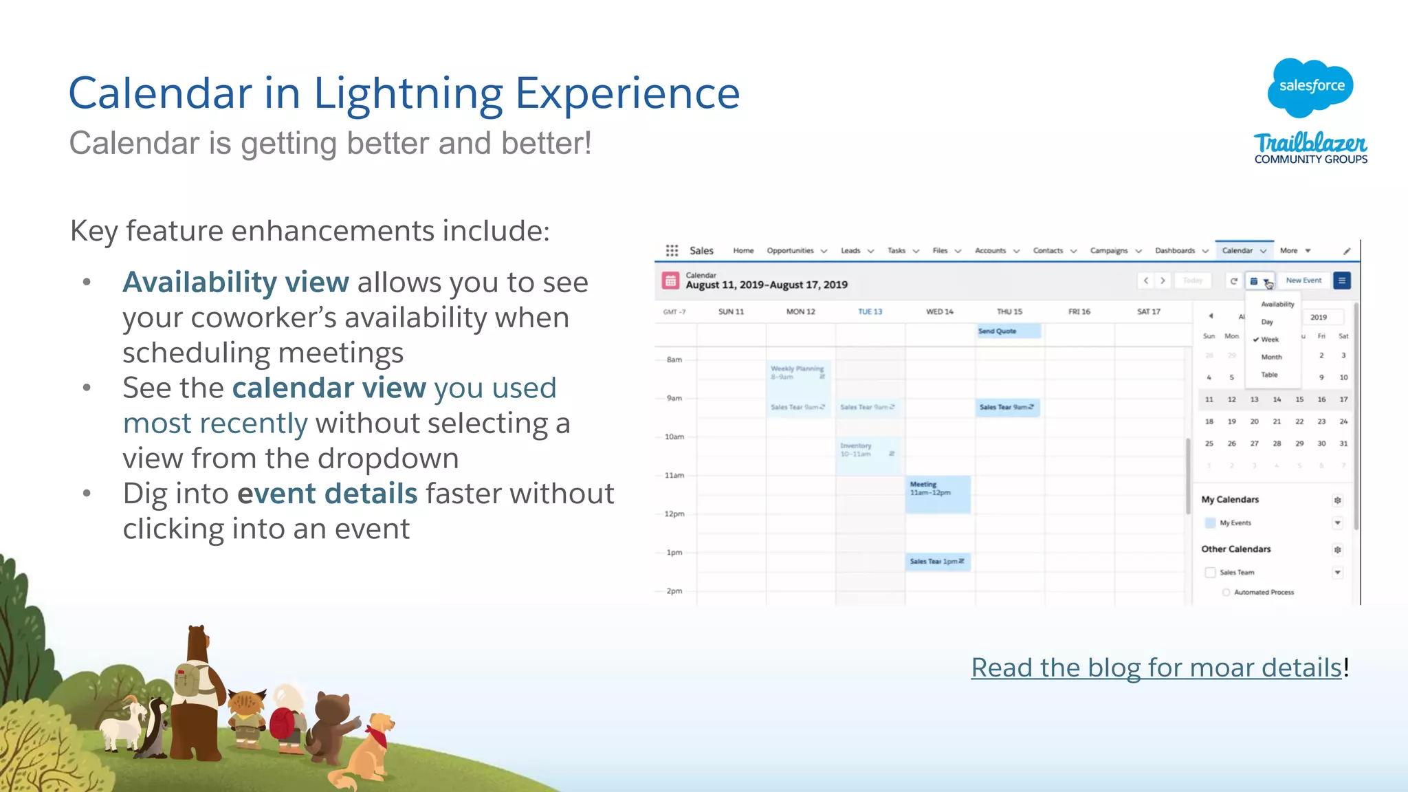 Calendar in Lightning Experience
Calendar is getting better and better!
Key feature enhancements include:
• Availability view allows you to see
your coworker’s availability when
scheduling meetings
• See the calendar view you used
most recently without selecting a
view from the dropdown
• Dig into event details faster without
clicking into an event
Read the blog for moar details!
 