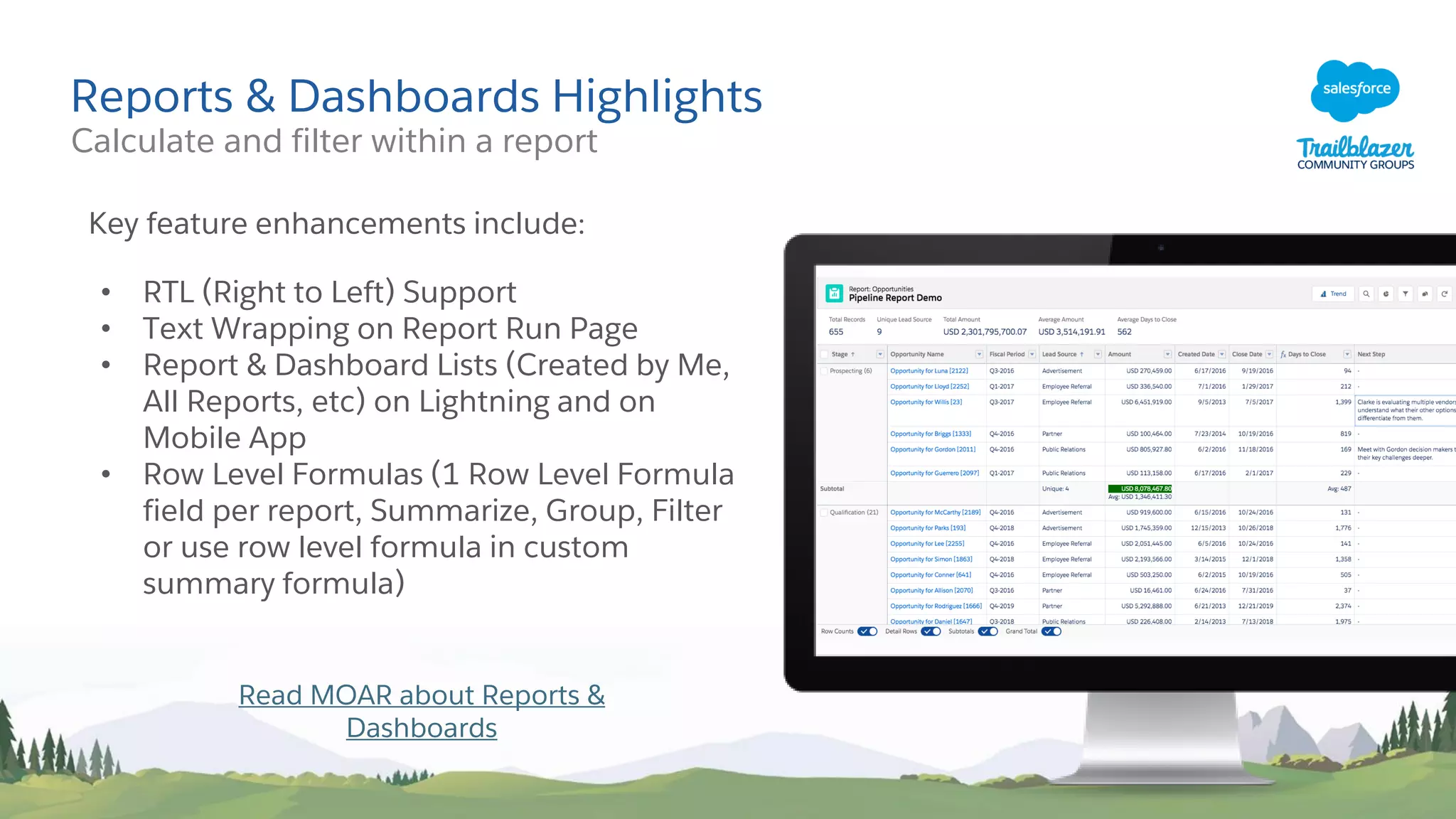 Reports & Dashboards Highlights
Key feature enhancements include:
• RTL (Right to Left) Support
• Text Wrapping on Report Run Page
• Report & Dashboard Lists (Created by Me,
All Reports, etc) on Lightning and on
Mobile App
• Row Level Formulas (1 Row Level Formula
field per report, Summarize, Group, Filter
or use row level formula in custom
summary formula)
Read MOAR about Reports &
Dashboards
Calculate and filter within a report
 