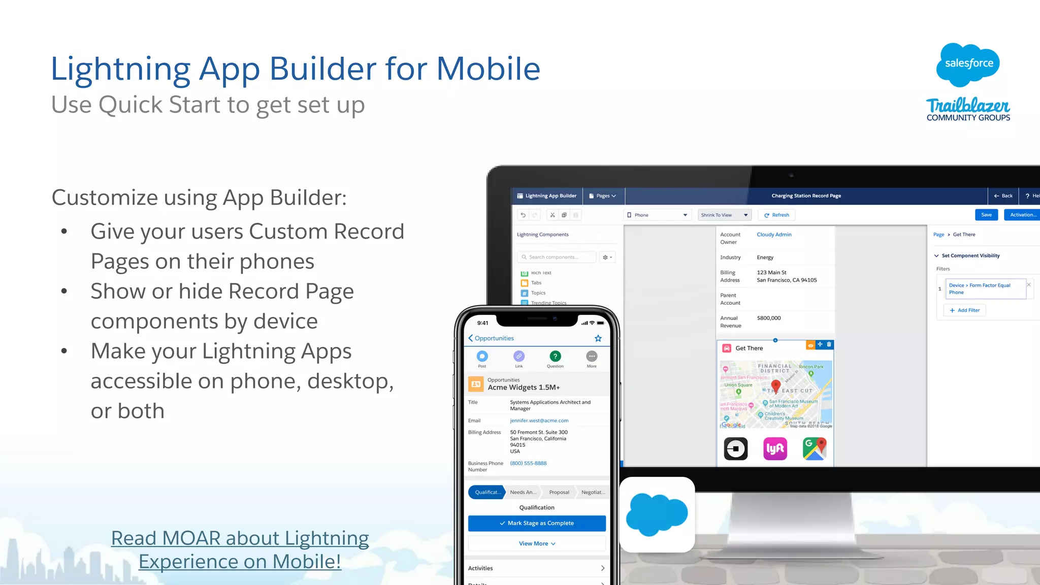 Lightning App Builder for Mobile
Use Quick Start to get set up
Customize using App Builder:
• Give your users Custom Record
Pages on their phones
• Show or hide Record Page
components by device
• Make your Lightning Apps
accessible on phone, desktop,
or both
Read MOAR about Lightning
Experience on Mobile!
 
