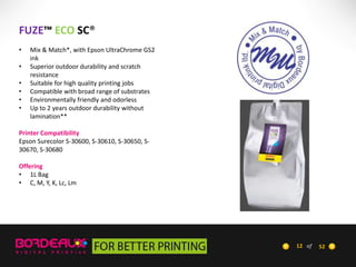FUZE™ ECO SC®
•
•

•
•
•
•

Mix & Match*, with Epson UltraChrome GS2
ink
Superior outdoor durability and scratch
resistance
Suitable for high quality printing jobs
Compatible with broad range of substrates
Environmentally friendly and odorless
Up to 2 years outdoor durability without
lamination**

Printer Compatibility
Epson Surecolor S-30600, S-30610, S-30650, S30670, S-30680
Offering
• 1L Bag
• C, M, Y, K, Lc, Lm

12 of

52

 