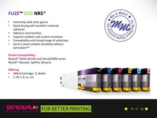 FUZE™ ECO NR5®
•
•
•
•
•
•

Extremely wide color gamut
Quick drying with excellent substrate
adhesion
Odorless and harmless
Superior outdoor and scratch resistance
Compatibility with broad range of substrates
Up to 2 years outdoor durability without
lamination**

Printer Compatibility:
Roland® SolJet VersArt and VersaCAMM series
Mutoh® ValueJet, Spitfire, Blizzard
Offering
• 440ml Cartridge, 1L Bottle
• C, M, Y, K, Lc, Lm

13 of

52

 