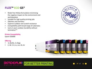FUZE™ ECO GS®
•
•
•
•
•
•

Nickel free Yellow formulation minimizing
the negative impact on the environment and
working place
Suitable for high quality printing jobs
Odorless and harmless
Superior outdoor and scratch resistance
Compatibility with broad range of substrates
Up to 2 years outdoor durability without
lamination**

Printer Compatibility
Epson GS6000
Offering
• 1L Bottle, 1L Bags
• C, M, Y, K, Lc, Lm, Or, Gr

14 of

52

 