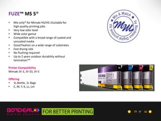 FUZE™ MS 5®
•
•
•
•
•
•
•
•

Mix only* for Mimaki HS/HS-1Suitable for
high quality printing jobs
Very low odor level
Wide color gamut
Compatible with a broad range of coated and
uncoated media
Good fixation on a wide range of substrates
Fast drying rate
No flushing required
Up to 2 years outdoor durability without
lamination**

Printer Compatibility
Mimaki JV-3, JV-33, JV-5
Offering
• 1L Bottle, 1L Bags
• C, M, Y, K, Lc, Lm

15 of

52

 