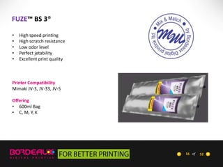 FUZE™ BS 3®
•
•
•
•
•

High speed printing
High scratch resistance
Low odor level
Perfect jetability
Excellent print quality

Printer Compatibility
Mimaki JV-3, JV-33, JV-5
Offering
• 600ml Bag
• C, M, Y, K

16 of

52

 