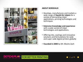 ABOUT BORDEAUX
• Develops, manufactures and markets a
wide range of liquids for inkjets for a
variety of demanding inkjet
applications, printing technologies and
techniques
• Extensive knowledge and experience
with a wide variety of inkjet
technologies and applications.
• Offering inks, coatings and innovative
solutions and formulations for wide
and super wide digital printers globally
• Founded in 2000 by Mr. Moshe Zach

2 of 52

 