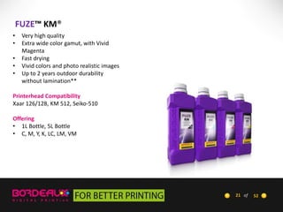 FUZE™ KM®
•
•
•
•
•

Very high quality
Extra wide color gamut, with Vivid
Magenta
Fast drying
Vivid colors and photo realistic images
Up to 2 years outdoor durability
without lamination**

Printerhead Compatibility
Xaar 126/128, KM 512, Seiko-510
Offering
• 1L Bottle, 5L Bottle
• C, M, Y, K, LC, LM, VM

21 of

52

 