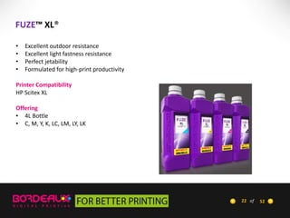 FUZE™ XL®
•
•
•
•

Excellent outdoor resistance
Excellent light fastness resistance
Perfect jetability
Formulated for high-print productivity

Printer Compatibility
HP Scitex XL
Offering
• 4L Bottle
• C, M, Y, K, LC, LM, LY, LK

22 of

52

 